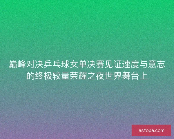 巅峰对决乒乓球女单决赛见证速度与意志的终极较量荣耀之夜世界舞台上