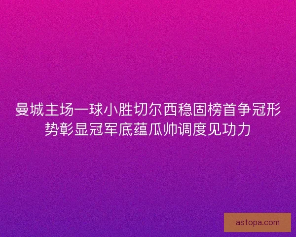 曼城主场一球小胜切尔西稳固榜首争冠形势彰显冠军底蕴瓜帅调度见功力