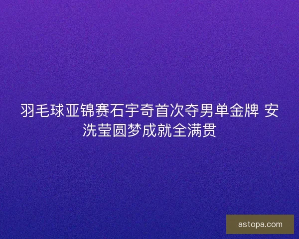 羽毛球亚锦赛石宇奇首次夺男单金牌 安洗莹圆梦成就全满贯